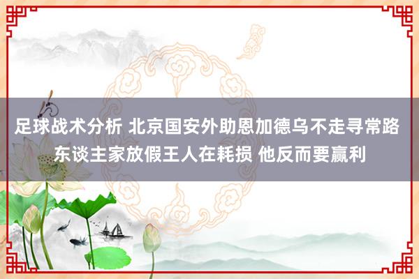 足球战术分析 北京国安外助恩加德乌不走寻常路 东谈主家放假王人在耗损 他反而要赢利