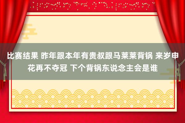 比赛结果 昨年跟本年有贵叔跟马莱莱背锅 来岁申花再不夺冠 下个背锅东说念主会是谁